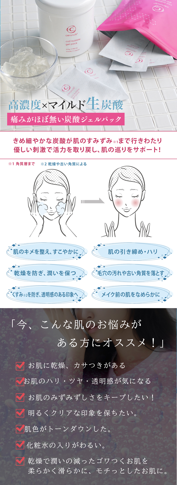 高濃度×マイルド生炭酸。痛みがほぼ無い炭酸ジェルパック、きめ細やかな炭酸が肌のすみずみまで行きわたり優しい刺激で活力を取り戻し肌の巡りをサポート。今こんな肌のお悩みがある方にオススメ！お肌にカサつきがある。お肌のハリツヤ透明感が気になる。お肌のみずみずしさをキープしたい。明るくクリアな印象を保ちたい。肌色がトーンダウンした。化粧水の入りがわるい。乾燥で潤いの減ったゴワつくお肌を柔らかく滑らかに、モチっとしたいお肌に。