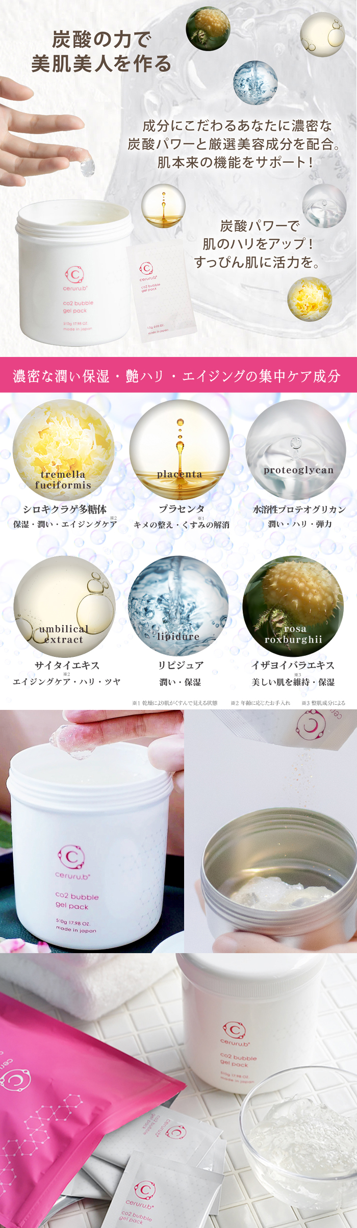炭酸のチカラで美肌美人をつくる。成分にこだわるアナタに濃密な炭酸パワーと厳選美容成分を配合。肌本来の機能をサポート！炭酸パワーで肌のハリをアップ！すっぴん肌に活力を。濃密な潤い保湿、ツヤハリ、エイジングも集中ケア成分。シロキクラゲ多糖体：保湿・潤い・エイジングケア、プラセンタエキス：キメの整え・くすみの解消、水溶性プリテオグリカン：潤い・ハリ・弾力、サイタイエキス：エイジングケア・ハリ・ツヤ、リピジュア：潤い・保湿、イザヨイバラエキス：美しい肌を維持・保湿