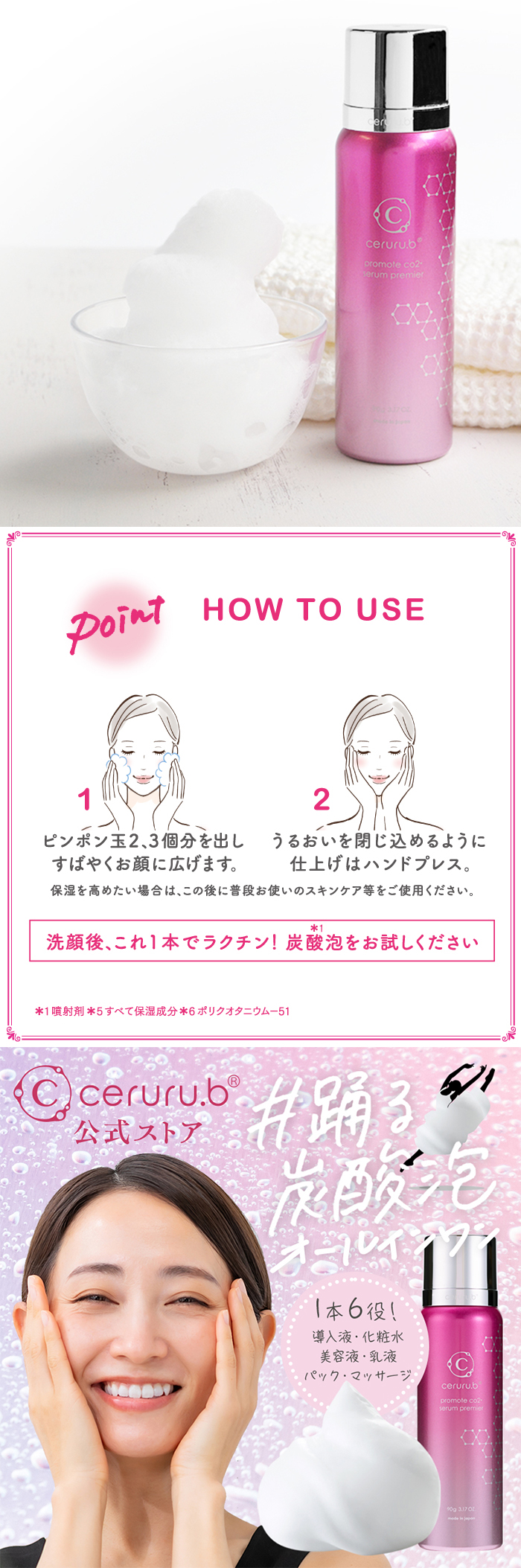 Point！HowtoUse　1.ピンポン玉2～3個分を出しすばやくお顔に広げます。2.うるおいを閉じ込めるように仕上げはハンドプレス。保湿を高めたい場合はこの後に普段のスキンケアを行ってください。洗顔後、これ1本でラクチン！炭酸泡をお楽しみください！